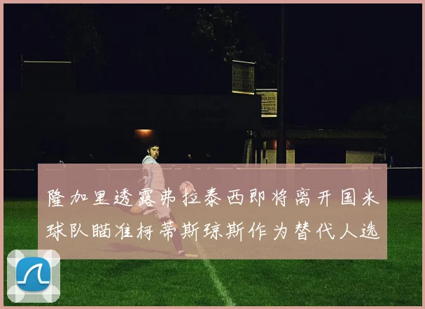 隆加里透露弗拉泰西即将离开国米球队瞄准柯蒂斯琼斯作为替代人选