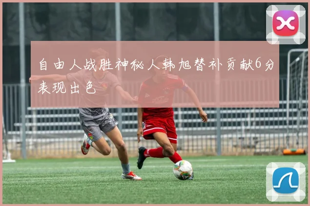 自由人战胜神秘人韩旭替补贡献6分表现出色