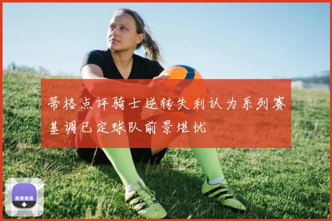 蒂格点评骑士逆转失利认为系列赛基调已定球队前景堪忧