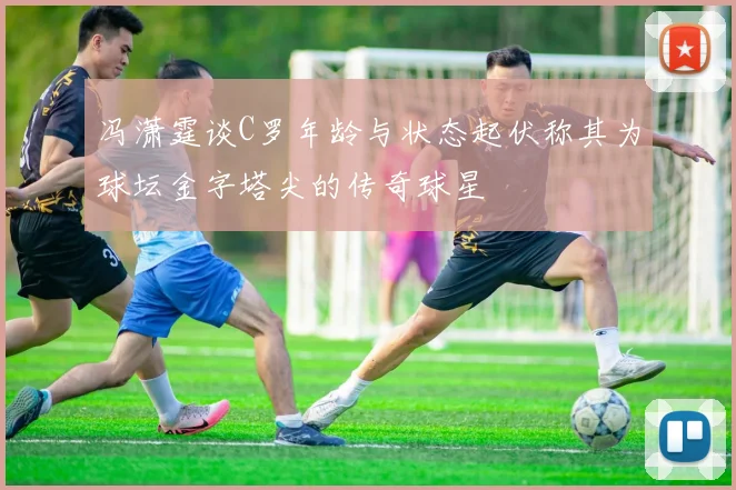 冯潇霆谈C罗年龄与状态起伏称其为球坛金字塔尖的传奇球星