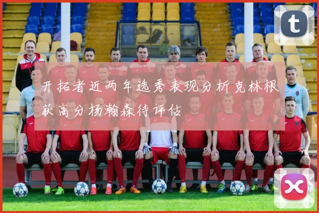 开拓者近两年选秀表现分析克林根获高分杨瀚森待评估