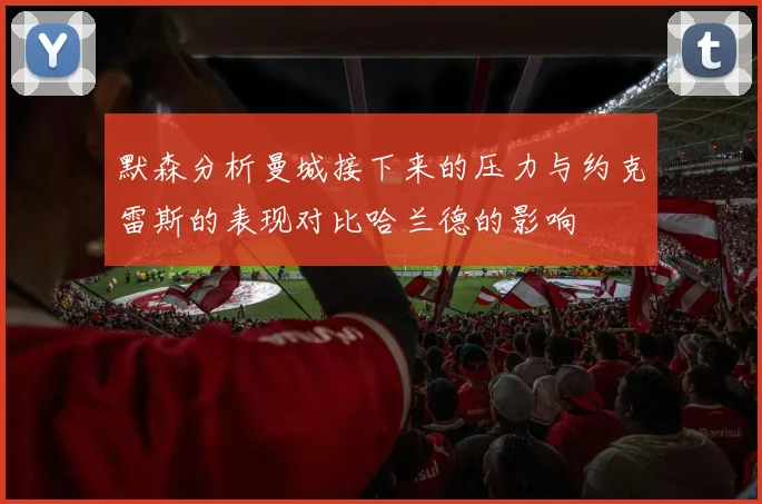 默森分析曼城接下来的压力与约克雷斯的表现对比哈兰德的影响