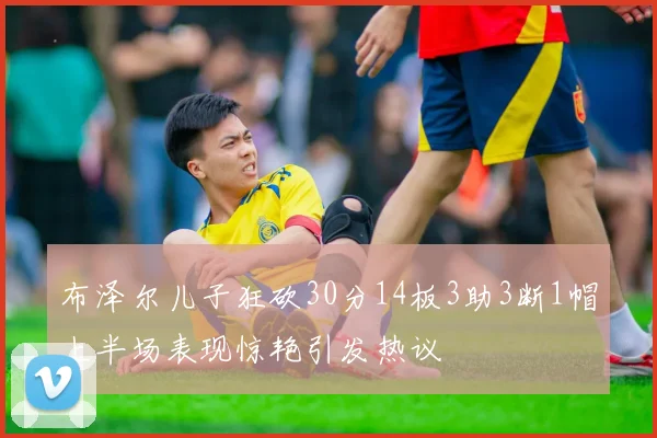 布泽尔儿子狂砍30分14板3助3断1帽上半场表现惊艳引发热议