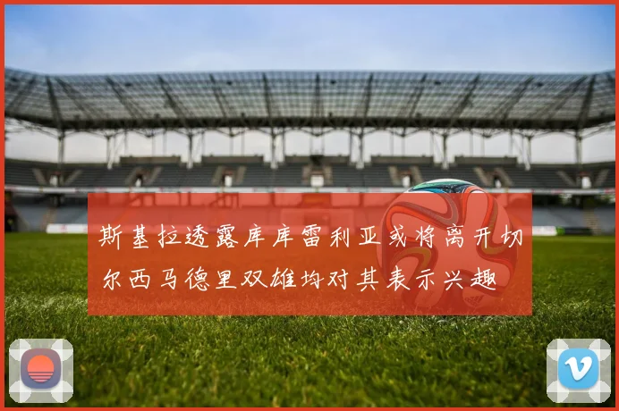 斯基拉透露库库雷利亚或将离开切尔西马德里双雄均对其表示兴趣