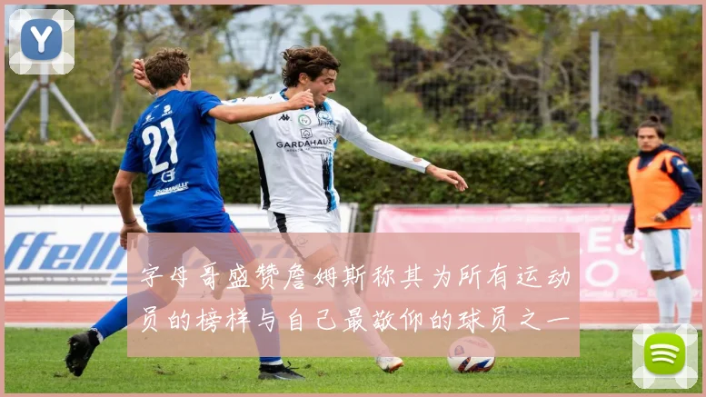 字母哥盛赞詹姆斯称其为所有运动员的榜样与自己最敬仰的球员之一