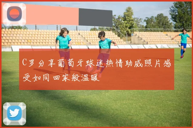 C罗分享葡萄牙球迷热情助威照片感受如同回家般温暖