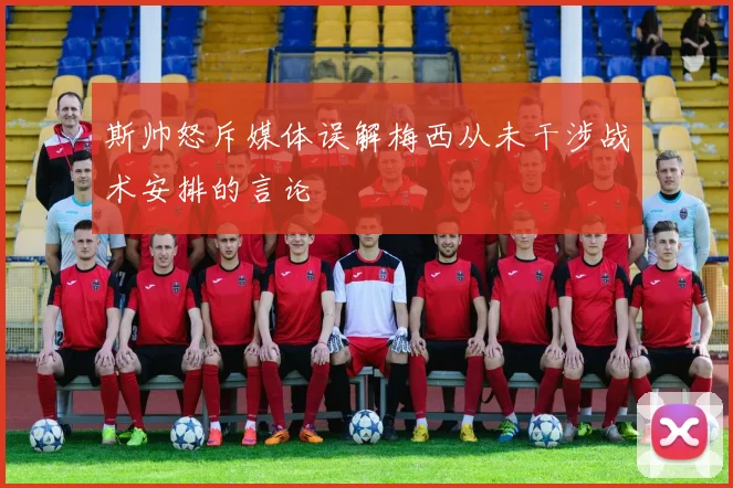 斯帅怒斥媒体误解梅西从未干涉战术安排的言论