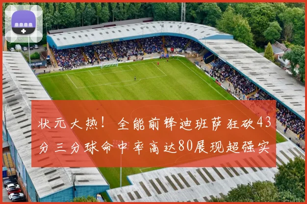 状元大热！全能前锋迪班萨狂砍43分三分球命中率高达80展现超强实力