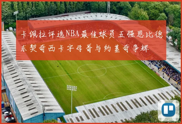 卡佩拉评选NBA最佳球员五强恩比德东契奇西卡字母哥与约基奇争辉