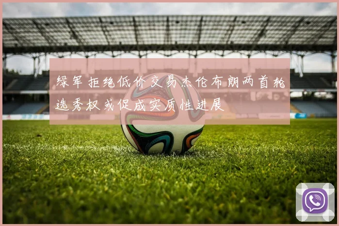 绿军拒绝低价交易杰伦布朗两首轮选秀权或促成实质性进展