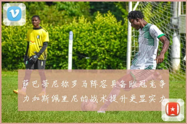 萨巴蒂尼称罗马阵容具备欧冠竞争力加斯佩里尼的战术提升更显实力