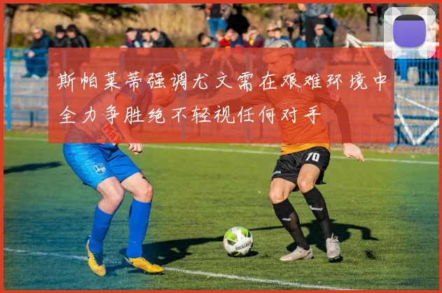 斯帕莱蒂强调尤文需在艰难环境中全力争胜绝不轻视任何对手