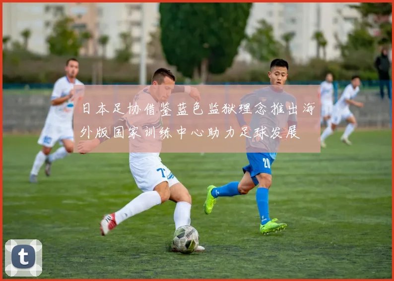 日本足协借鉴蓝色监狱理念推出海外版国家训练中心助力足球发展