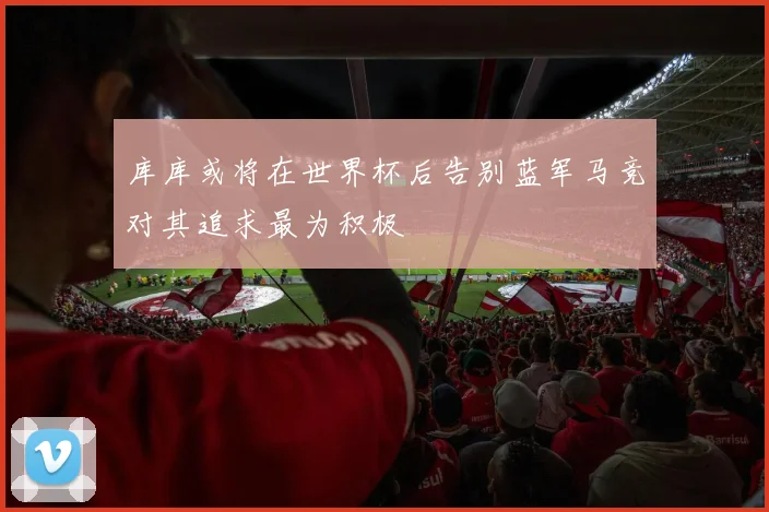 库库或将在世界杯后告别蓝军马竞对其追求最为积极