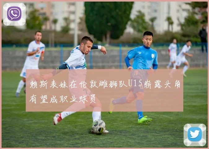 赖斯表妹在伦敦雌狮队U15崭露头角有望成职业球员