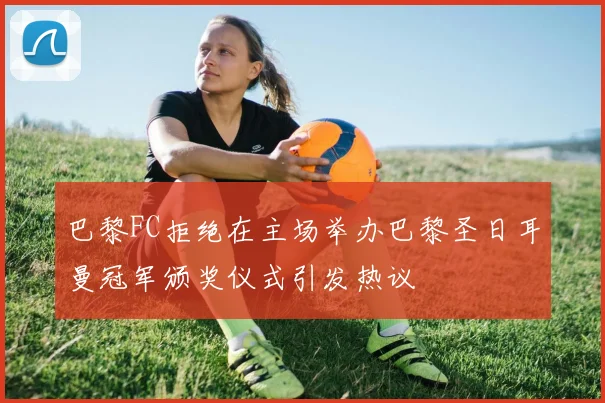 巴黎FC拒绝在主场举办巴黎圣日耳曼冠军颁奖仪式引发热议