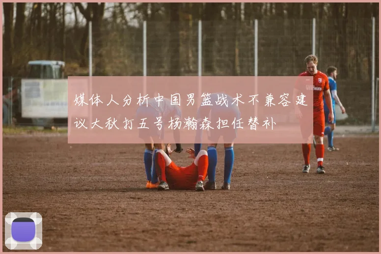 媒体人分析中国男篮战术不兼容建议大秋打五号杨瀚森担任替补