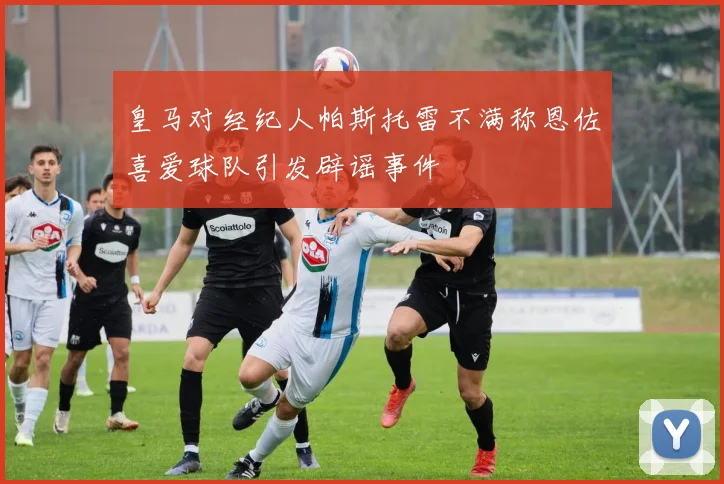皇马对经纪人帕斯托雷不满称恩佐喜爱球队引发辟谣事件