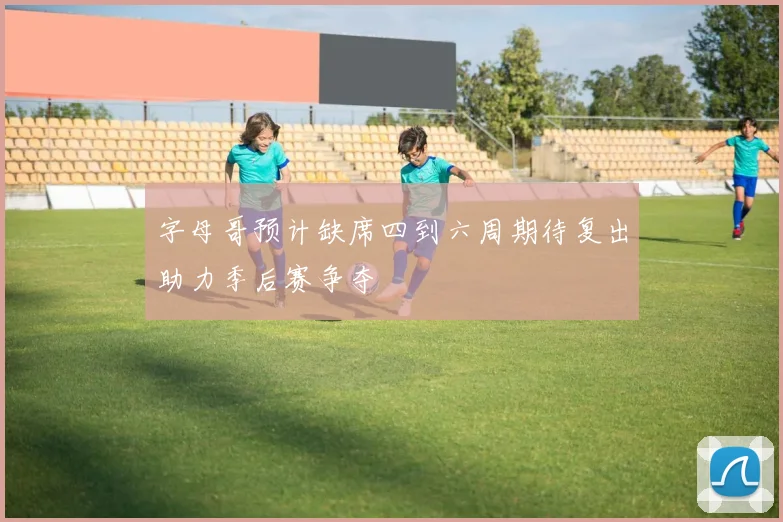 字母哥预计缺席四到六周期待复出助力季后赛争夺
