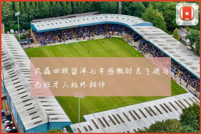 武磊回顾留洋七年感慨时光飞逝与西班牙人始终相伴