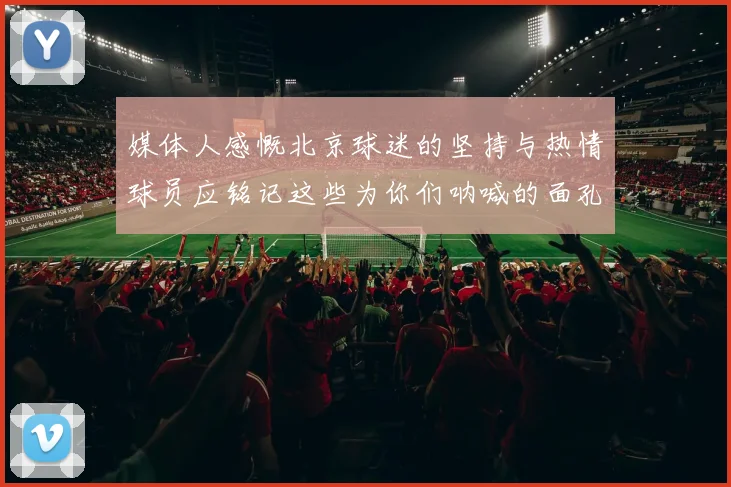 媒体人感慨北京球迷的坚持与热情球员应铭记这些为你们呐喊的面孔