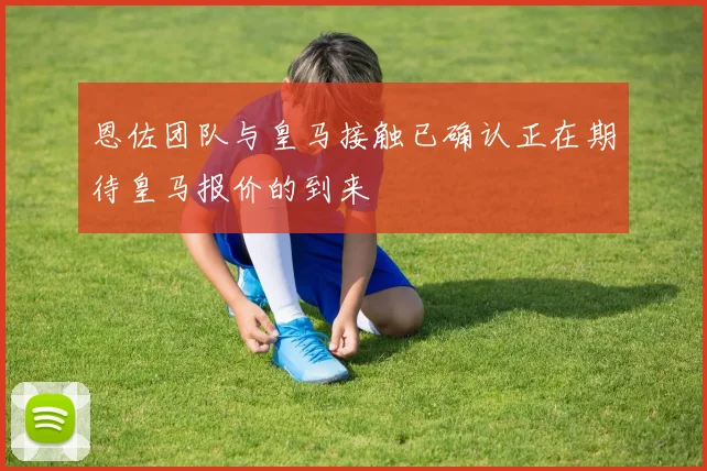 恩佐团队与皇马接触已确认正在期待皇马报价的到来