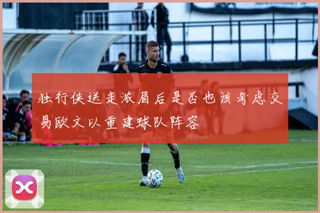 独行侠送走浓眉后是否也该考虑交易欧文以重建球队阵容