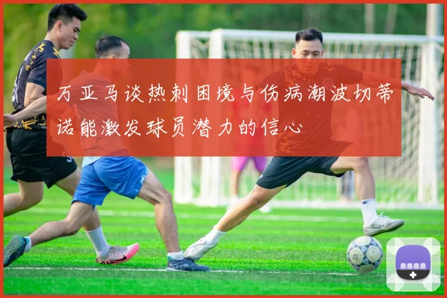 万亚马谈热刺困境与伤病潮波切蒂诺能激发球员潜力的信心