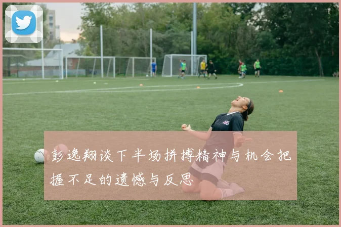 彭逸翔谈下半场拼搏精神与机会把握不足的遗憾与反思