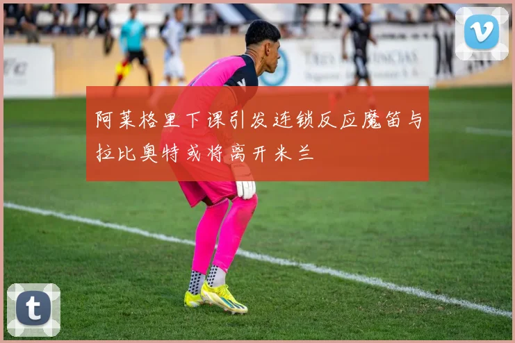 阿莱格里下课引发连锁反应魔笛与拉比奥特或将离开米兰