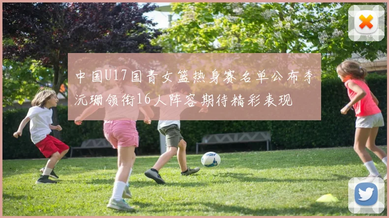中国U17国青女篮热身赛名单公布李沅珊领衔16人阵容期待精彩表现