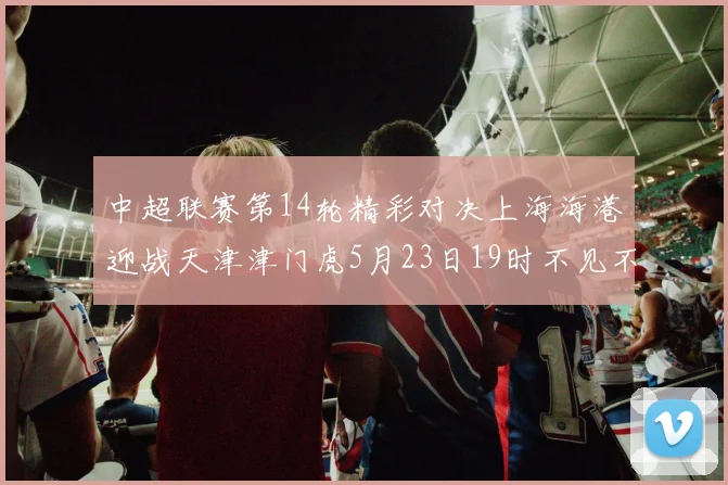 中超联赛第14轮精彩对决上海海港迎战天津津门虎5月23日19时不见不散